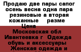 Продаю две пары сапог осень весна одна пара резиновые а вторая кожанные 40 разме › Цена ­ 2 500 - Московская обл., Ивантеевка г. Одежда, обувь и аксессуары » Женская одежда и обувь   . Московская обл.,Ивантеевка г.